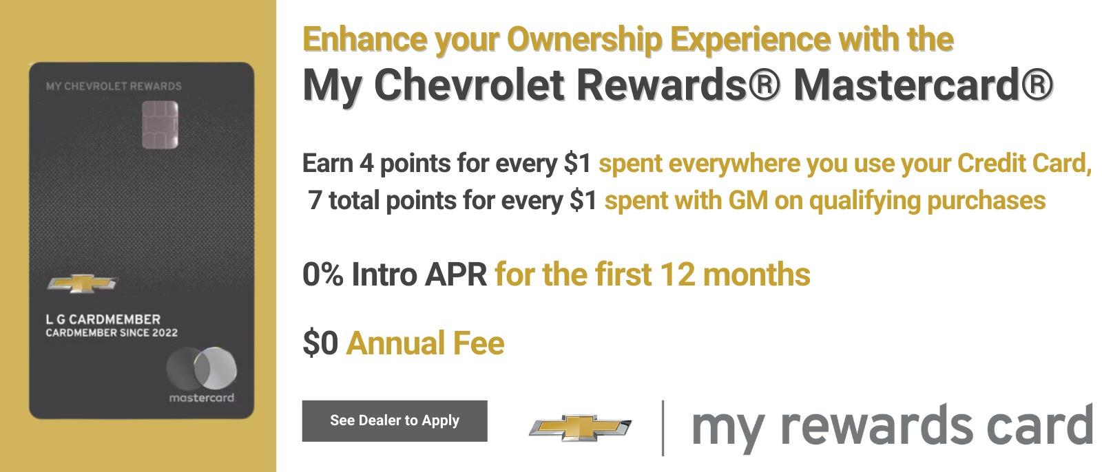 Enhance your Ownership Experience with the My Chevrolet Rewards® Mastercard® Earn 4 points for every $1 spent everywhere you use your Credit Card, 7 total points for every $1 spent with GM on qualifying purchases 0% Intro APR for the first 12 months $0 Annual Fee