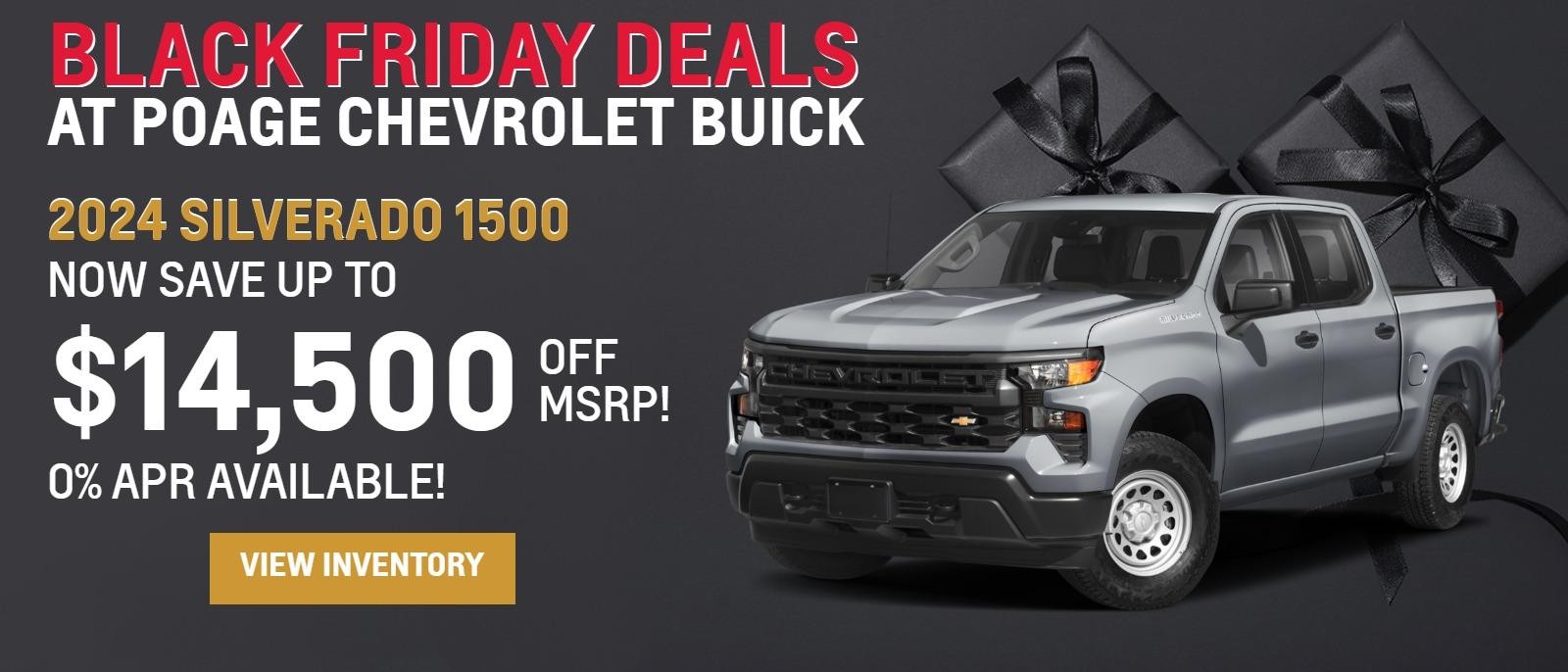 Black Friday Deals
At Poage Chevy Buick!
2024 Silverado 1500
Now save up to
$14,500
OFF MSRP!
0% APR Available!