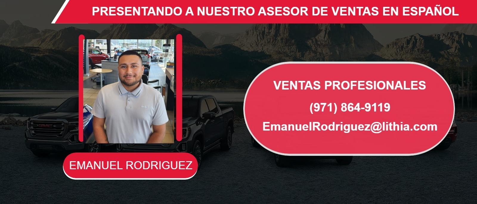 PRESENTANDO A NUESTRO ASESOR DE VENTAS EN ESPAÑOL
EMANUEL RODRIGUEZ
(971) 864-9119
EmanuelRodriguez@lithia.com