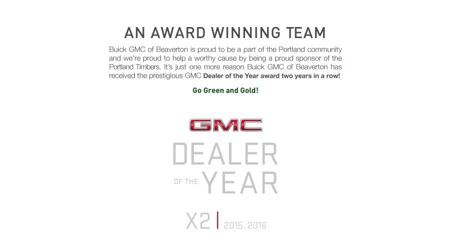 An Award Winning Team. Buick GMC of Beaverton is proud to be a part of the Portland community and we're proud to help a worthy cause by being a proud sponsor of the Portland Timbers. It's just one more reason Buick GMC of Beaverton has received the prestigious GMC Dealer of the Year award two years in a row!