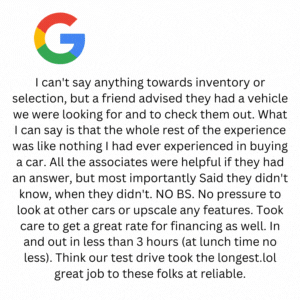 I can't say anything towards inventory or selection, but a friend advised they had a vehicle we were looking for and to check them out. What I can say is that the whole rest of the experience was like nothing I had ever experienced in buying a car. All the associates were helpful if they had an answer, but most importantly Said they didn't know, when they didn't. NO BS. No pressure to look at other cars or upscale any features. Took care to get a great rate for financing as well. In and out in less than 3 hours (at lunch time no less). Think our test drive took the longest.lol great job to these folks at reliable.