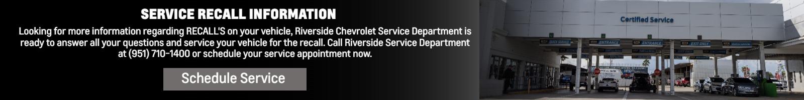 SERVICE RECALL INFORMATION AND WE SERVICE RECALLS!

Looking for more information regarding RECALL'S on your vehicle, Riverside Chevrolet Service Department is ready to answer all your questions and service your vehicle for the recall. Call Riverside Service Department at (951) 710-1400 or schedule your service appointment now.