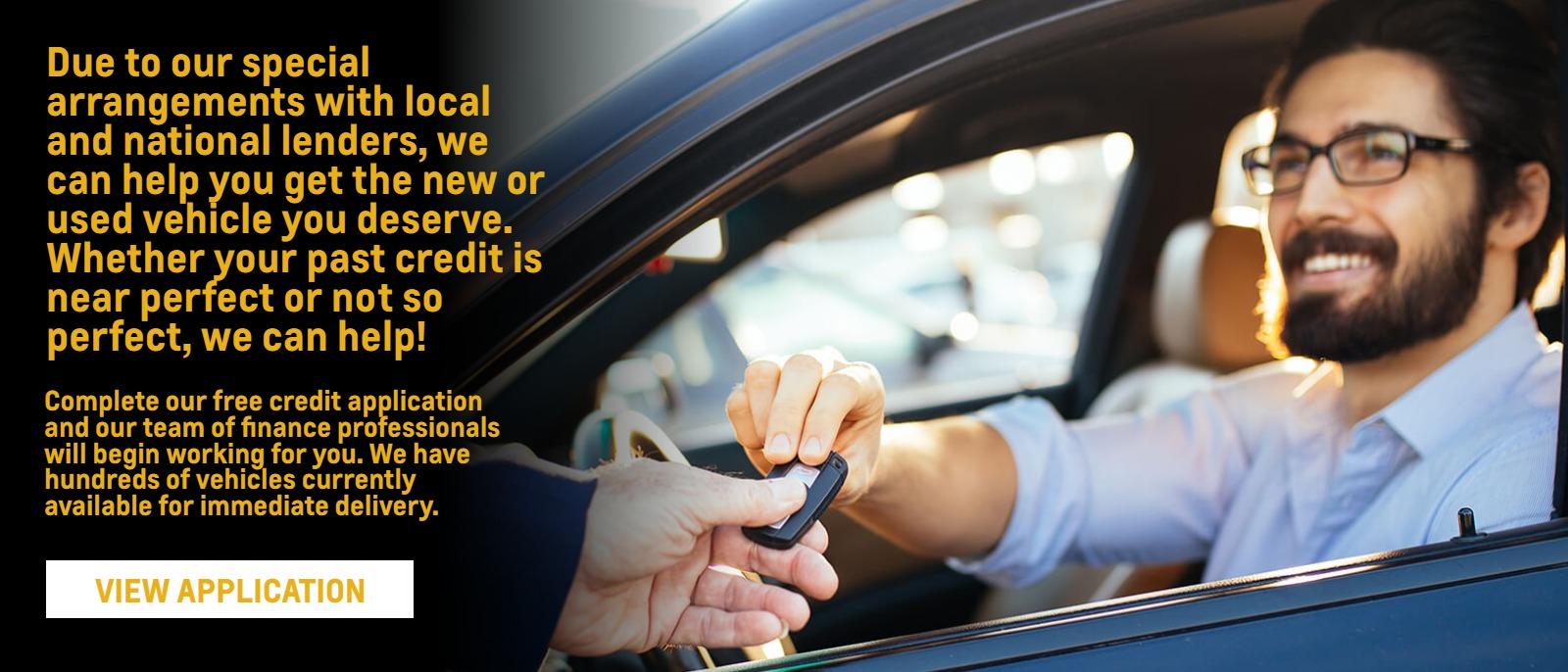 Due to our special arrangements with local and national lenders, we can help you get the new or used vehicle you deserve. Whether your past credit is near perfect or not so perfect, we can help!

Complete our free credit application and our team of finance professionals will begin working for you. We have hundreds of vehicles currently available for immediate delivery.