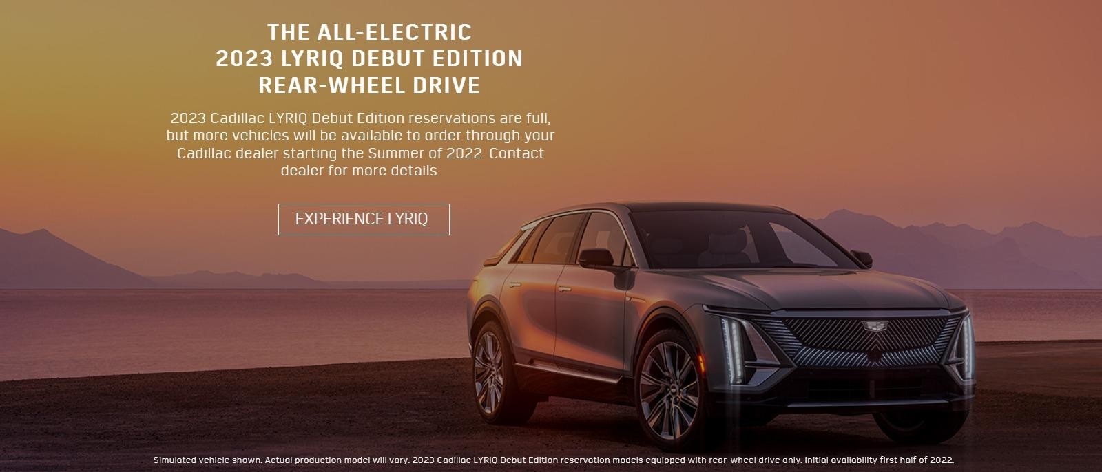 2023 Cadillac LYRIQ Debut Edition reservations are full, but more vehicles will be available to order through your Cadillac dealer starting the Summer of 2022. Contact dealer for more details.