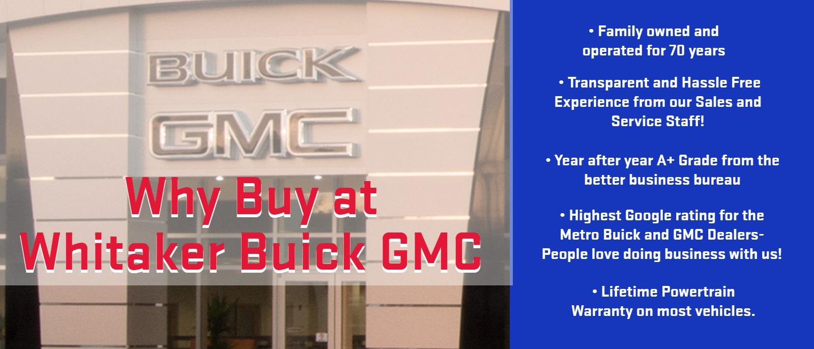 Why Buy at Whitaker Buick GMC
• Family owned and operated for 70 years
 • Transparent and Hassel Free Experience from our Sales and Service Staff!
• Year after year A+ Grade from the better business bureau
• Highest Google rating for the Metro Buick and GMC Dealers- People love doing business with us!
• Lifetime Powertrain Warranty on most vehicles.