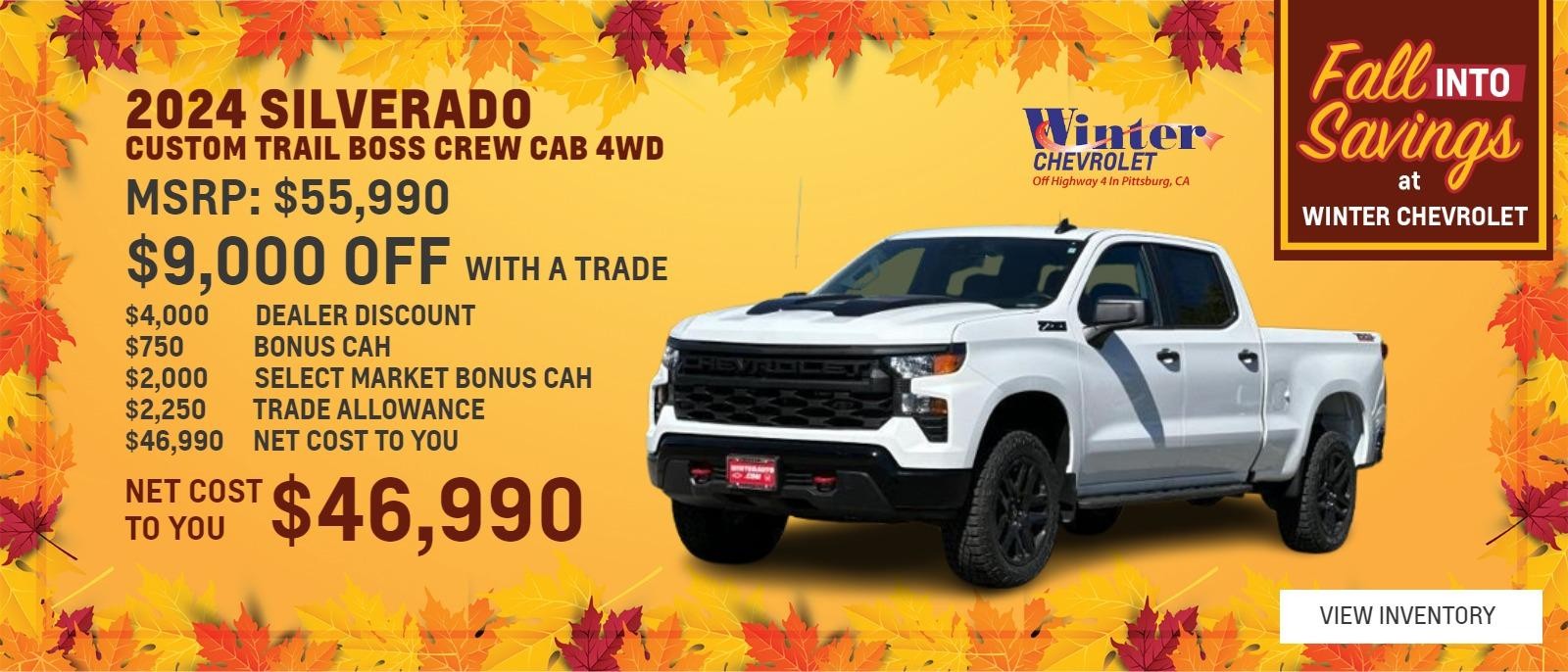 2024 Chevrolet Silverado 
Custom Trail Boss Crew Cab 4wd $9,000 OFF WITH A TRADE 
$55,990 MSRP 
$4,000 DEALER DISCOUNT 
$750 BONUS CAH 
$2,000 SELECT MARKET BONUS CAH 
$2,250 TRADE ALLOWANCE 
$46,990 NET COST TO YOU 
1 AT THIS PRICE STK# 47997 
OFFER EXPIRES 10/31/2024