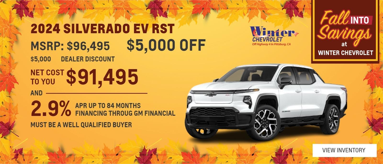 2024 SILVERADO EV RST $5,000 OFF AND 2.9% APR UP TO 84 MONTHS 
$96,495 MSRP 
$5,000 DEALER DISCOUNT 
$91,495 NET COST TO YOU 
Available 2.9% APR UP TO 84 MONTHS FINANCING THROUG GM FINANCIAL 
MUST BE A WELL QUALIFIED BUYER 
1 AT THIS PRICE STK# 48406 
OFFER EXPIRES 10/31/2024