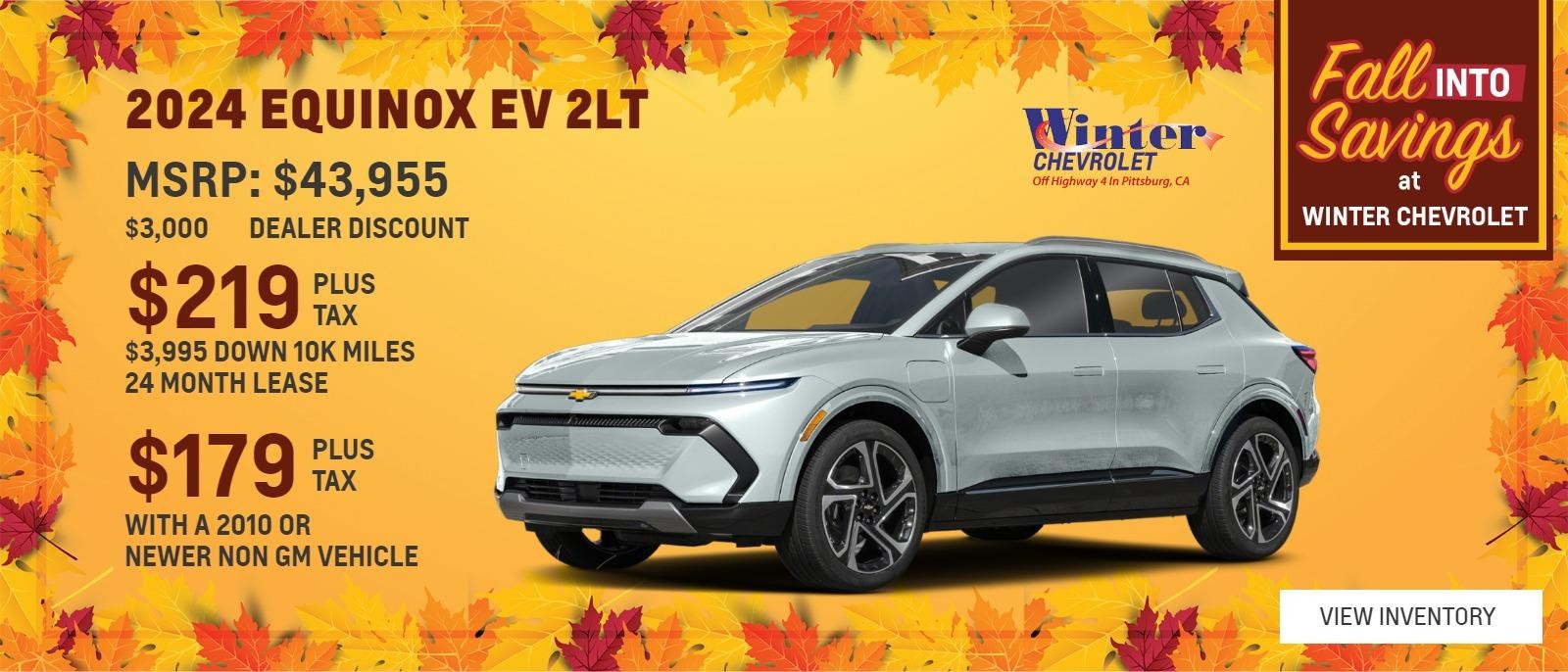 2024 EQUINOX EV 2LT 
$43,955 MSRP 
$3,000 DEALER DISCOUNT 
$3,995 DOWN 10 K MILES 24 MONTH LEASE 
$219 PLUS TAX 
$179 PLUS TAX WITH A 2010 OR NEWER NON GM VEHICLE 
1 AT THIS PRICE STK#48236 
OFFER EXPIRES 10/31/2024