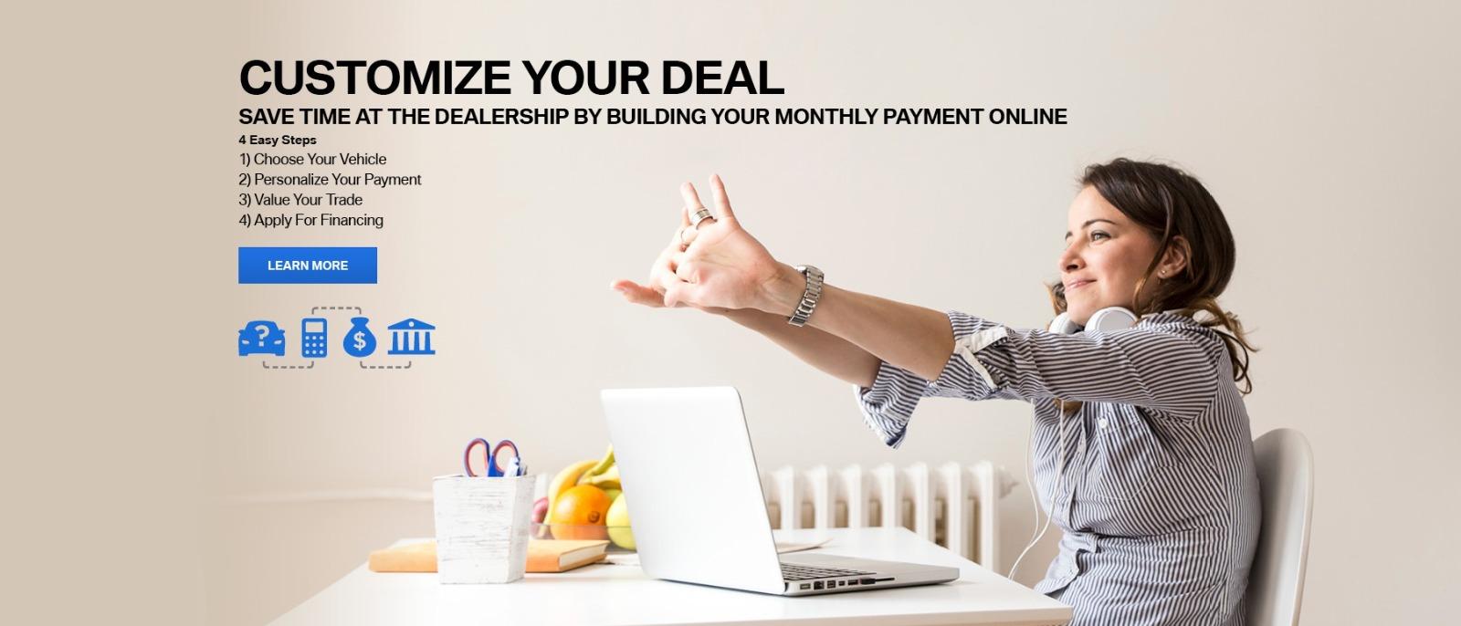 CUSTOMIZE YOUR DEAL 
SAVE TIME AT THE DEALERSHIP BY BUILDING YOUR MONTHLY PAYMENT ONLINE 
4 Easy Steps 
1) Choose Your Vehicle 
2) Personalize Your Payment 
3) Value Your Trade 
4) Apply For Financing