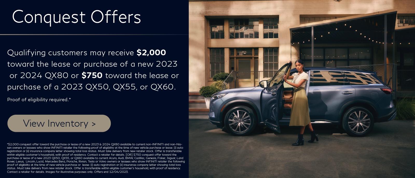 Conquest Offers
Qualifying customers may receive $2,000 towards the lease or purchase of a new 2023 QX80 or $750 towards the lease or purchase of a 2023 QX50, QX55 or QX60.
Proof of eligibility required.**