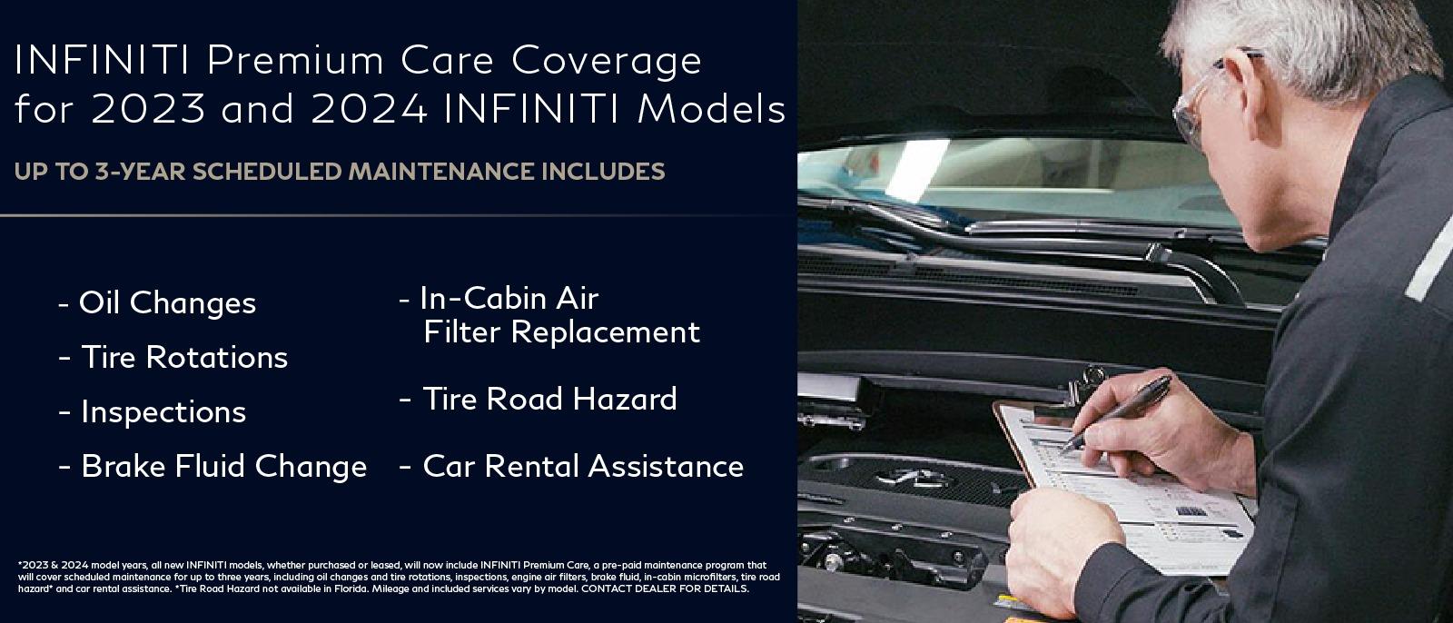 INFINITI Premium Care Coverage for 2023 INFINITI models
up to 3-Year Scheduled Maintenance Includes:
Oil Changes, Tire Rotations, Inspection, Brake Fluid Change, In-Cabin Air Filter Replacement, Tire Road Hazard, Car Rental Assistance

*2023 model years, all new INFINITI models, whether purchased or leased, will now include INFINITI Premium Care, a pre-paid maintenance program that will cover scheduled maintenance for up to three years, including oil changes and tire rotations, inspections, engine air filters, brake fluid, in-cabin microfilters, tire road hazard and car rental assistance. *Tire Road Hazard not available in Florida. Mileage and included services vary by model. CONTACT DEALER FOR DETAILS.