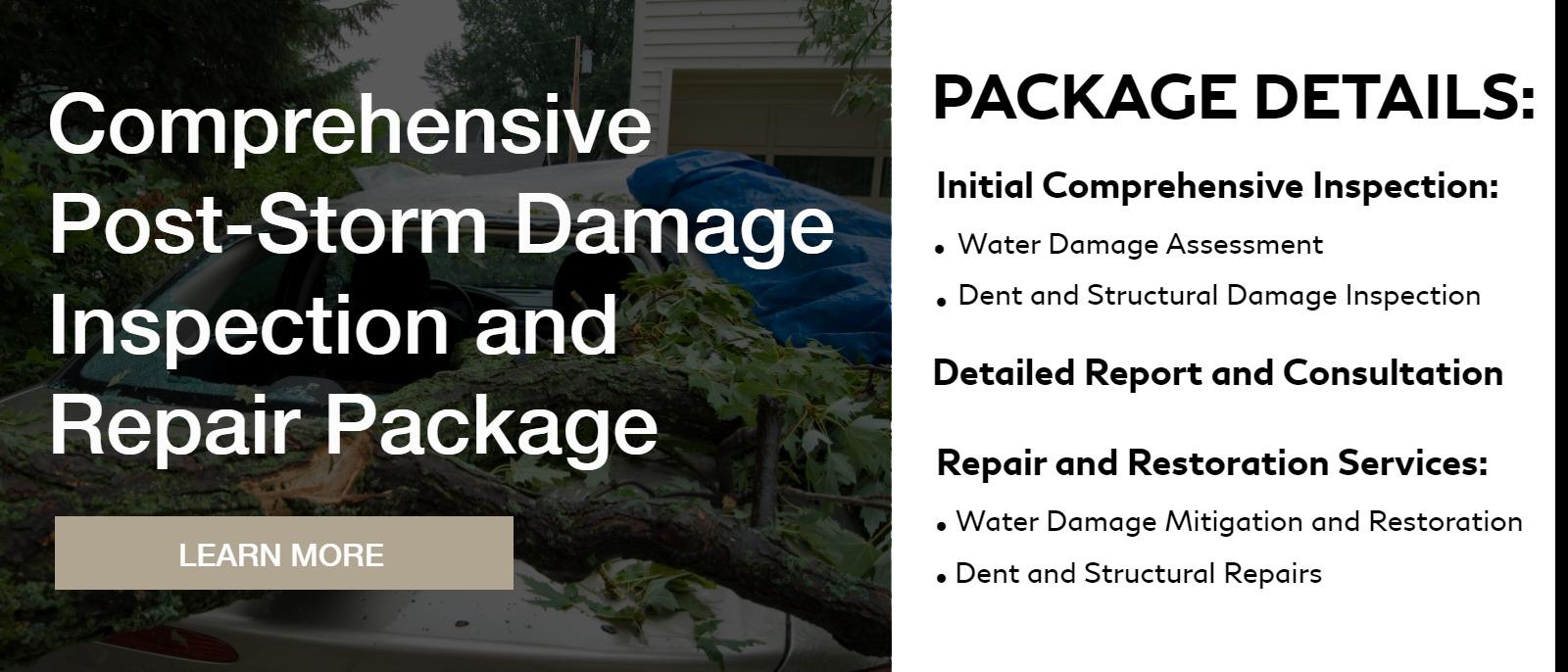 Comprehensive Post-Storm Damage Inspection and Repair Package
Package Details
Initial Comprehensive Inspection:
Water Damage Assessment:
Dent and Structural Damage Inspection:

Detailed Report and Consultation:
Repair and Restoration Services:
1. Water Damage Mitigation and Restoration
2. Dent and Structural Repairs