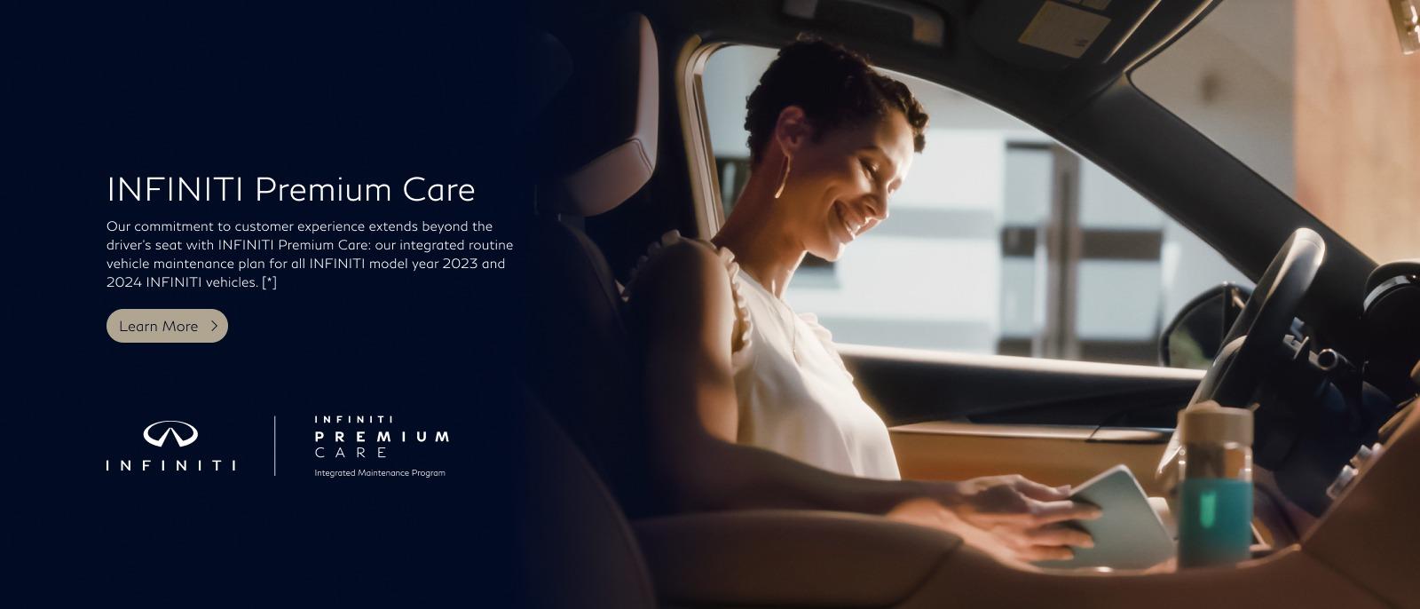 INFINITI Premium Care Our commitment to customer experience extends beyond the driver's seat with INFINITI Premium Care : our integrated routine vehicle maintenance plan for all INFINITI model year 2023 and 2024 INFINITI vehicles. [*]