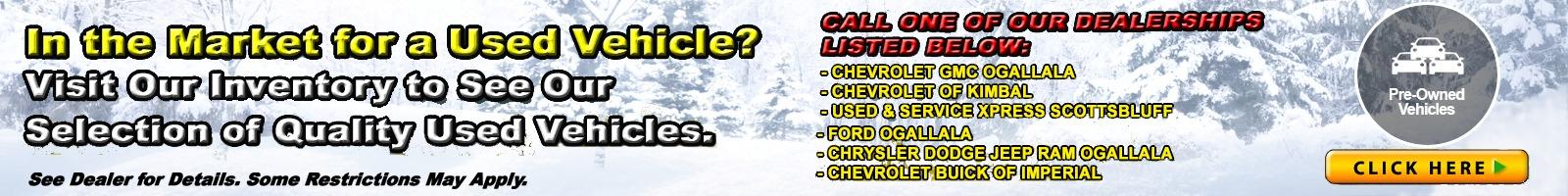 In the market for a used vehicle? Visit our inventory to see our selection of quality used vehicles. See dealer for details. Some restrictions may apply
CHEVROLET GMC OGALLALA (308) 284-6090 CHEVROLET OF KIMBALL (308) 235-3697USED & SERVICE XPRESS SCOTTSBLUFF (308) 635-9653FORD OGALLALA (308) 284-2001CHRYSLER DODGE JEEP RAM OGALLALA (308) 284-6090CHEVROLET BUICK OF IMPERIAL (308) 882-4295 WOLF FORD OF ALLIANCE (800) 424-1076