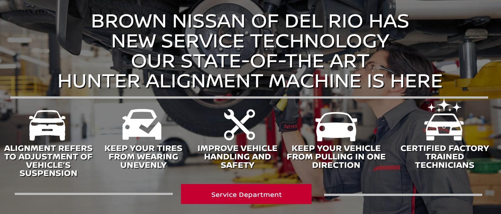 BROWN NISSAN OF DEL RIO HAS NEW SERVICE TECHNOLOGY
OUR STATE-OF-THE ART HUNTER ALIGNMENT MACHINE IS HERE
• Alignment refers to adjustment of vehicle’s suspension
• Help your tires work properly
• Improve vehicle handling
• Keep your vehicle from pulling in one direction
• Trust our collision center experts