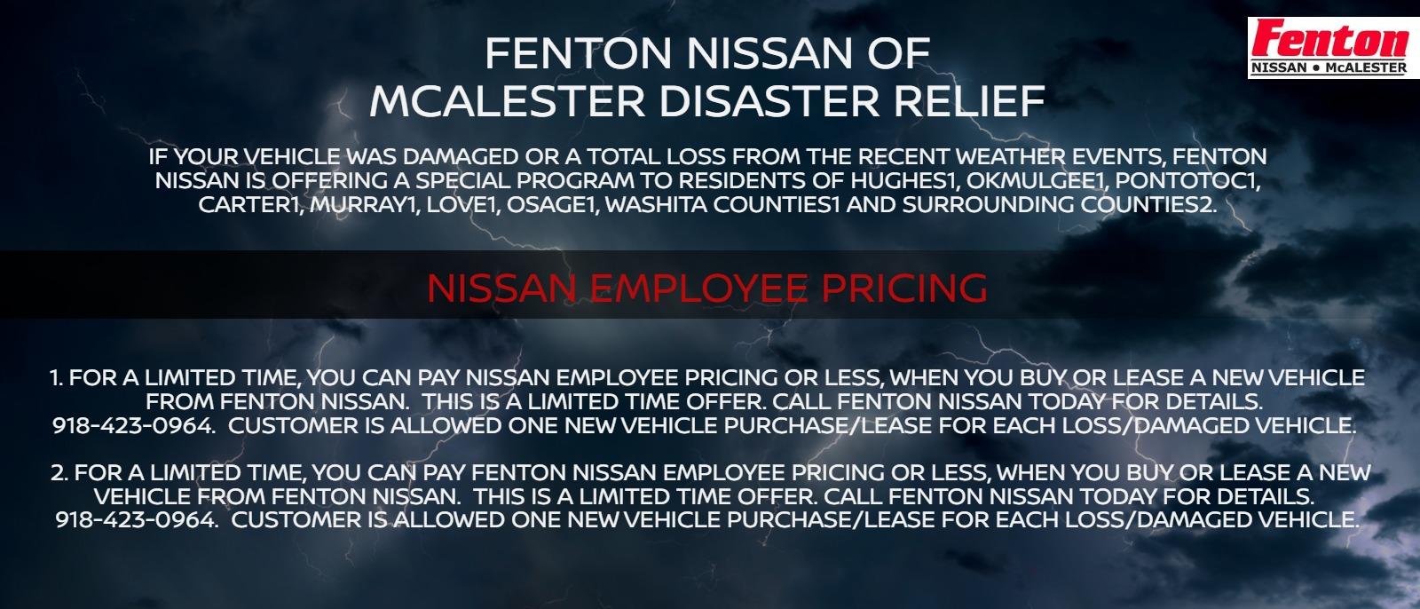 FENTON NISSAN OF MCALESTER DISASTER RELIEF

IF YOUR VEHICLE WAS DAMAGED OR A TOTAL LOSS FROM THE RECENT WEATHER EVENTS, FENTON NISSAN IS OFFERING A SPECIAL PROGRAM TO RESIDENTS OF HUGHES, OKMULGEE, PONTOTOC, CARTER, MURRAY, LOVE, OSAGE OR WASHITA COUNTIES *

NISSAN EMPLOYEE PRICING

FOR A LIMITED TIME, YOU CAN PAY NISSAN EMPLOYEE PRICING OR LESS, WHEN YOU BUY OR LEASE A NEW VEHICLE FROM FENTON NISSAN. THIS IS A LIMITED TIME OFFER. CALL FENTON NISSAN TODAY FOR DETAILS. 918-423-0964