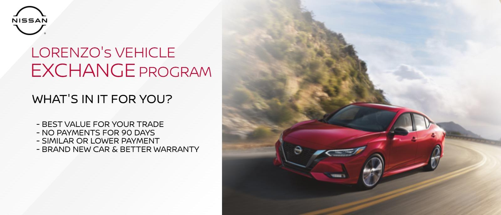 LORENZO's VEHICLE EXCHANGE PROGRAM

WHAT'S IN IT FOR YOU?
-BEST VALUE FOR YOUR TRADE
-NO PAYMENTS FOR 45 DAYS
-SIMILAR OR LOWER PAYMENT
-BRAND NEW CAR & BETTER WARRANTY