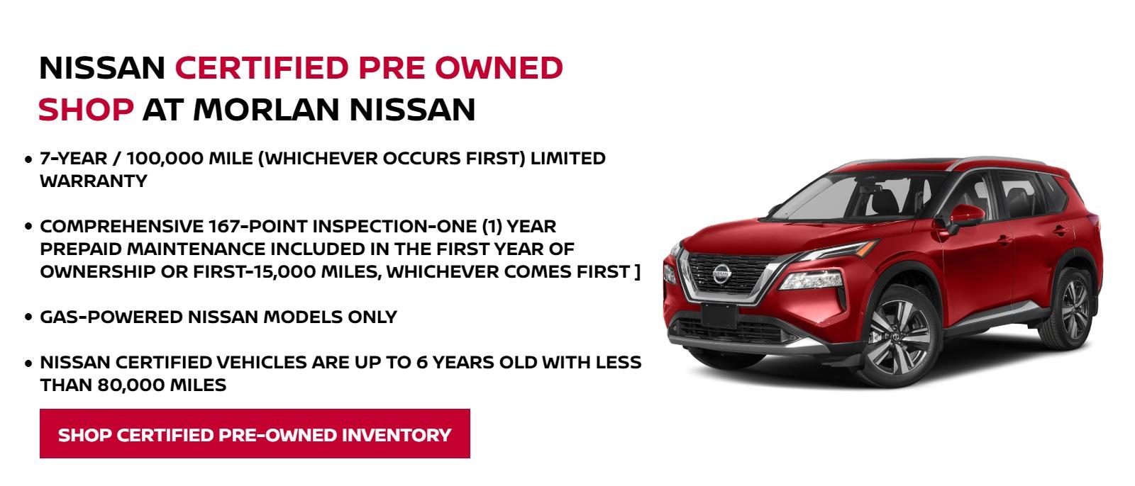 Nissan Certified Pre Owned
Shop at Morlan Nissan


-7-year / 100,000 mile (whichever occurs first) limited warranty
-Comprehensive 167-point inspection
-One (1) year prepaid maintenance included in the first year of ownership or first -15,000 miles, whichever comes first ]
-Gas-powered Nissan models only
-Nissan Certified vehicles are up to 6 years old with less than 80,000 miles