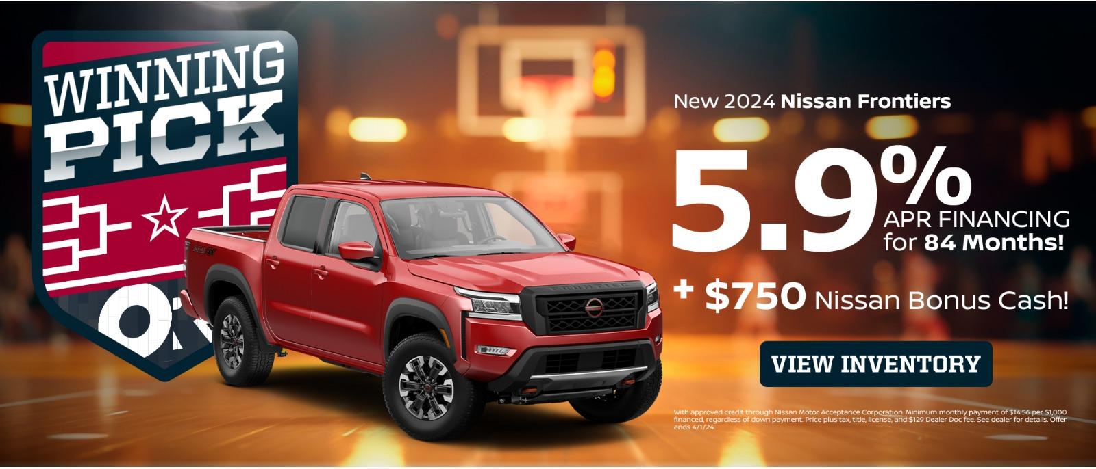 WINNING PICK *+ ON New 2024 Nissan Frontiers 5.9% APR FINANCING for 84 Months! + $750 Nissan Bonus Cash! VIEW INVENTORY with approved credit through Nissan Motor Acceptance Corporation Minimum monthly payment of $1456 per $1,000 financed, regardless of down payment Price plus tax, title, license, and $129 Dealer Doc fee See dealer for details. Offer ends 4/1/24