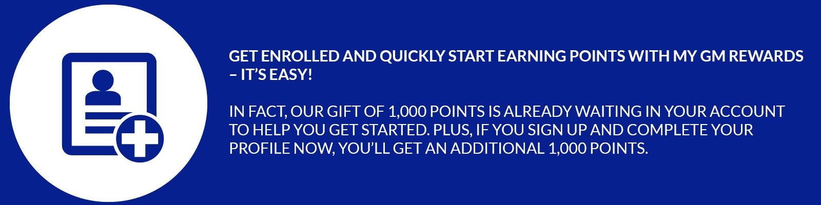 Get enrolled and quickly start earning points with My GM Rewards – it’s easy! In fact, our gift of 1,000 points is already waiting in your account to help you get started. Plus, if you sign up and complete your profile now, you’ll get an additional 1,000 points.